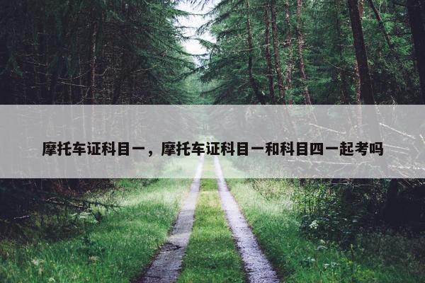 摩托车证科目一，摩托车证科目一和科目四一起考吗