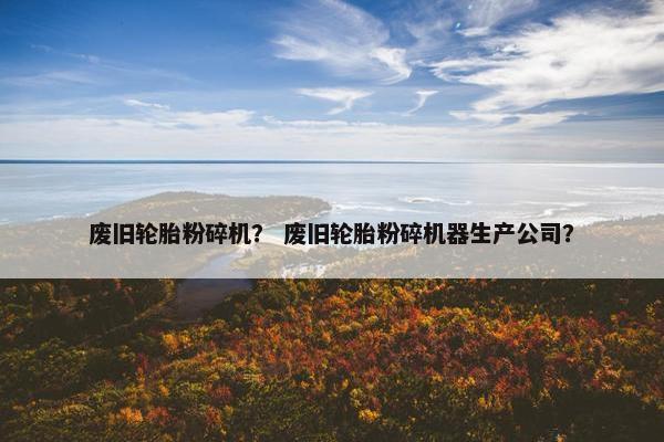 废旧轮胎粉碎机？ 废旧轮胎粉碎机器生产公司？