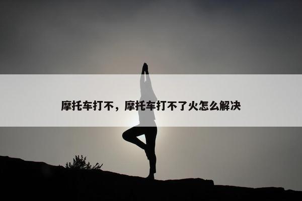 摩托车打不，摩托车打不了火怎么解决