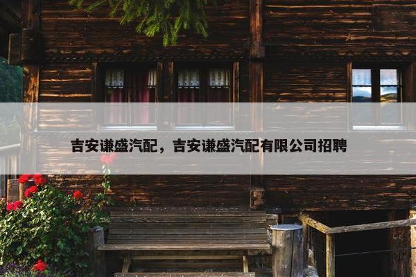 吉安谦盛汽配，吉安谦盛汽配有限公司招聘