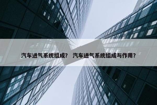 汽车进气系统组成？ 汽车进气系统组成与作用？