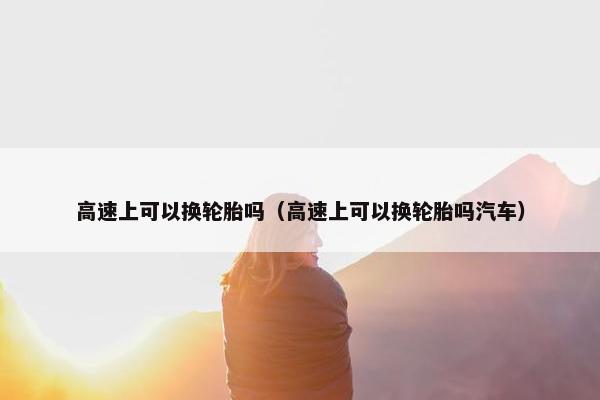 高速上可以换轮胎吗（高速上可以换轮胎吗汽车）