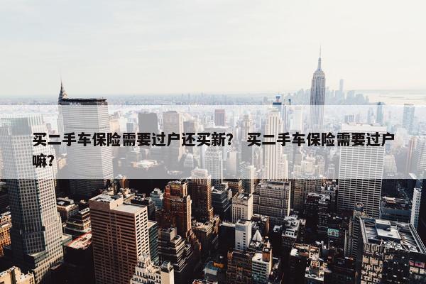 买二手车保险需要过户还买新？ 买二手车保险需要过户嘛？
