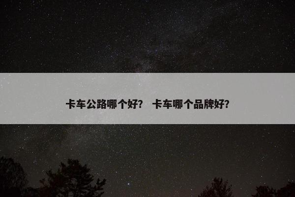卡车公路哪个好？ 卡车哪个品牌好？