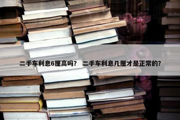 二手车利息6厘高吗？ 二手车利息几厘才是正常的？
