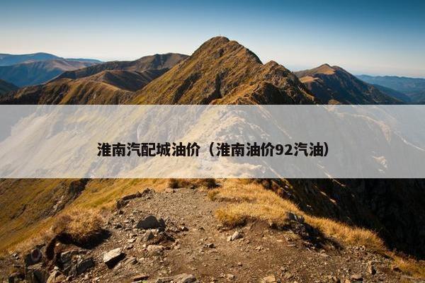 淮南汽配城油价（淮南油价92汽油）