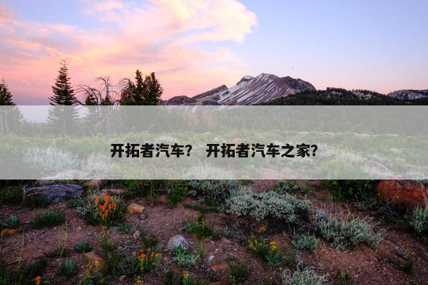 开拓者汽车？ 开拓者汽车之家？