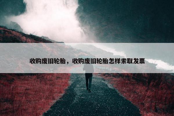 收购废旧轮胎，收购废旧轮胎怎样索取发票