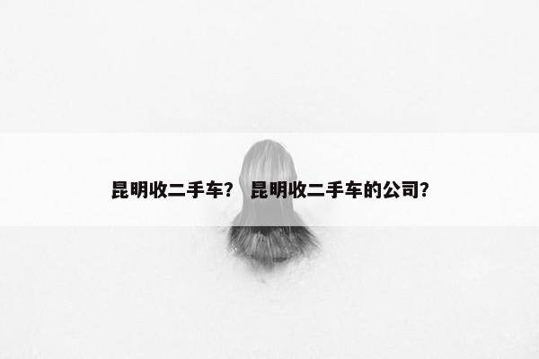昆明收二手车？ 昆明收二手车的公司？