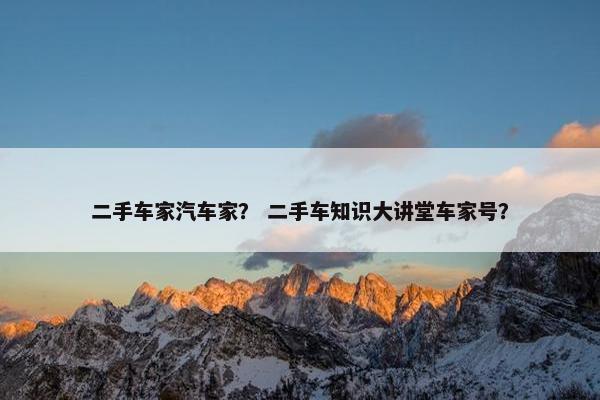 二手车家汽车家？ 二手车知识大讲堂车家号？