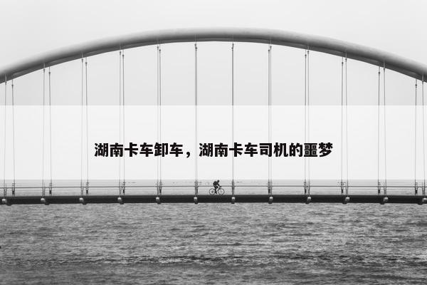 湖南卡车卸车，湖南卡车司机的噩梦