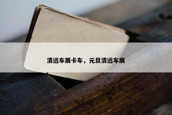 清远车展卡车，元旦清远车展