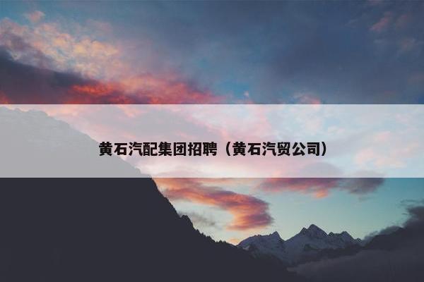 黄石汽配集团招聘（黄石汽贸公司）