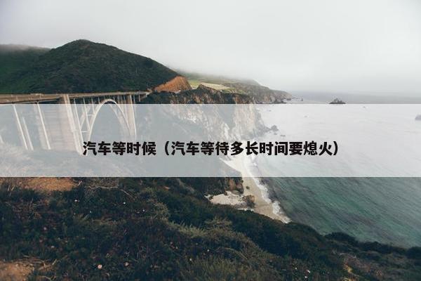 汽车等时候（汽车等待多长时间要熄火）