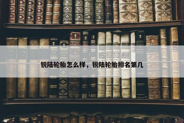 锐陆轮胎怎么样，锐陆轮胎排名第几