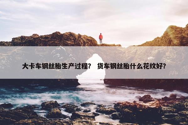 大卡车钢丝胎生产过程？ 货车钢丝胎什么花纹好？