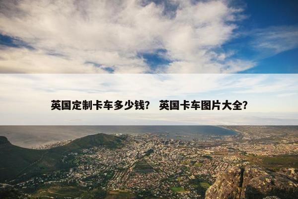 英国定制卡车多少钱？ 英国卡车图片大全？