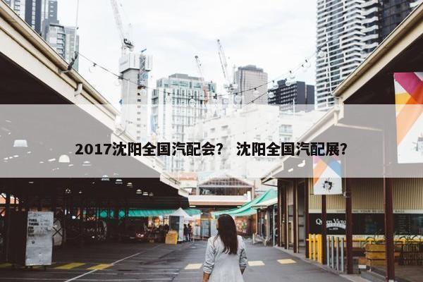 2017沈阳全国汽配会？ 沈阳全国汽配展？
