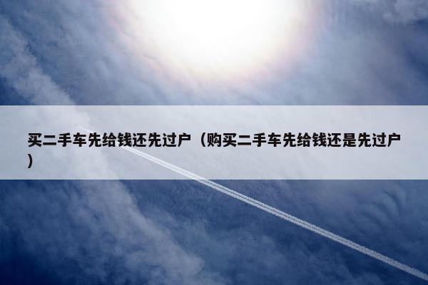 买二手车先给钱还先过户（购买二手车先给钱还是先过户）