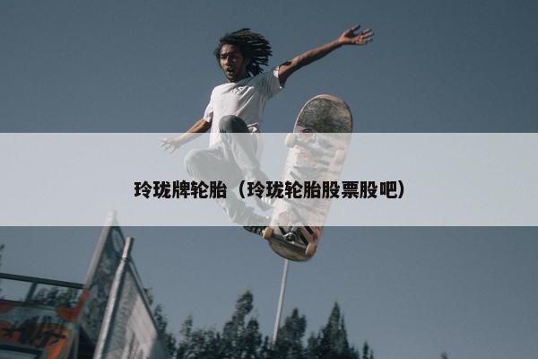 玲珑牌轮胎（玲珑轮胎股票股吧）