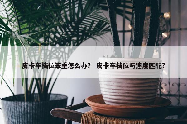 皮卡车档位笨重怎么办？ 皮卡车档位与速度匹配？