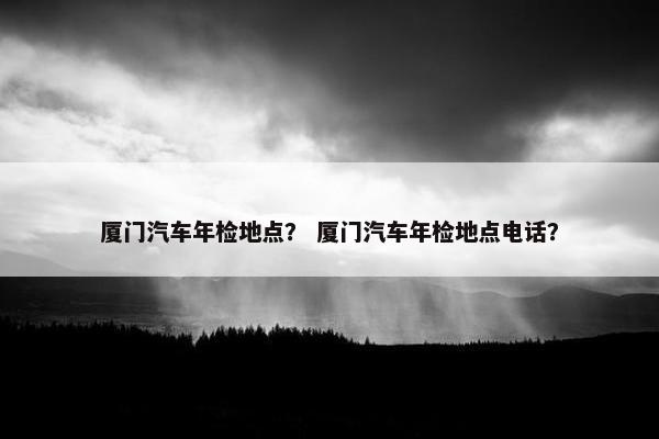 厦门汽车年检地点？ 厦门汽车年检地点电话？