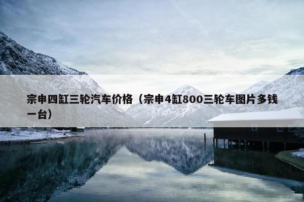 宗申四缸三轮汽车价格（宗申4缸800三轮车图片多钱一台）