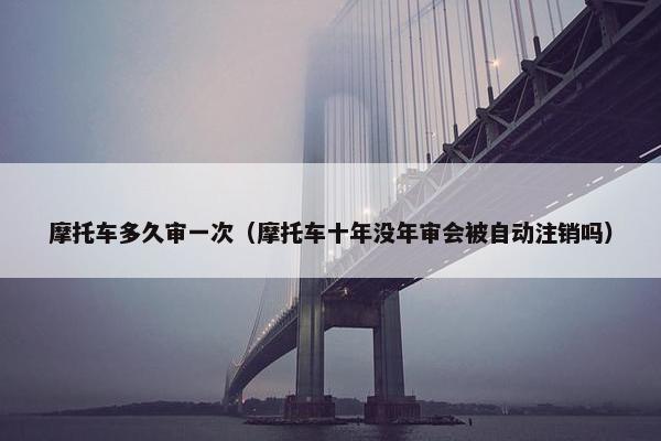摩托车多久审一次（摩托车十年没年审会被自动注销吗）