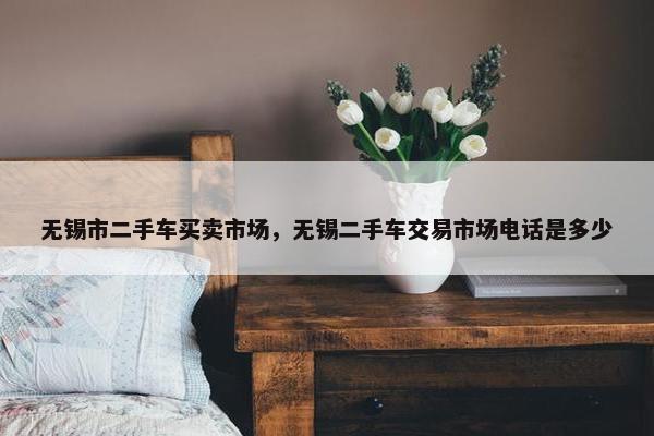 无锡市二手车买卖市场，无锡二手车交易市场电话是多少