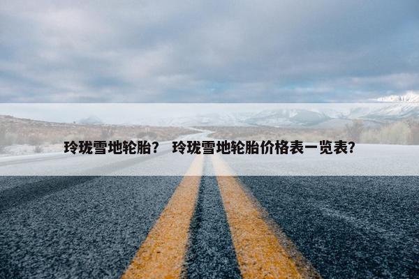 玲珑雪地轮胎？ 玲珑雪地轮胎价格表一览表？