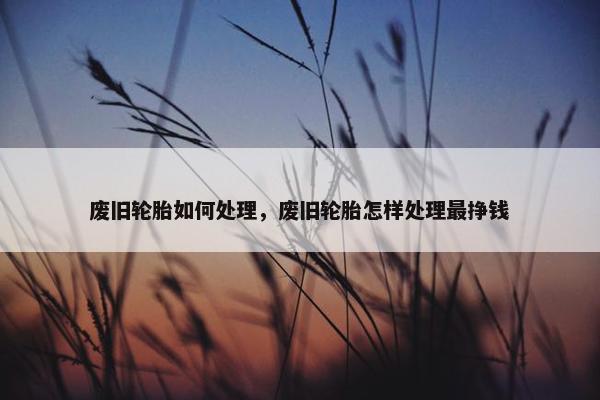 废旧轮胎如何处理，废旧轮胎怎样处理最挣钱