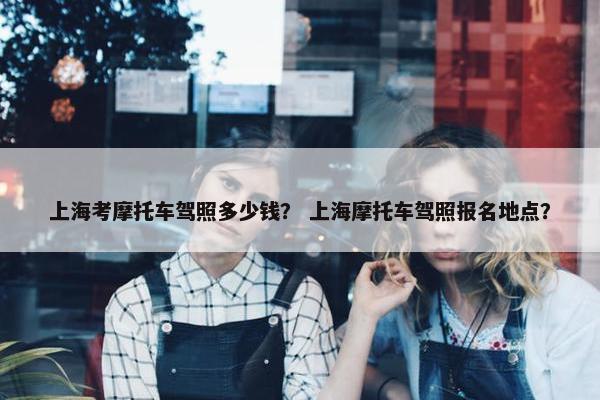 上海考摩托车驾照多少钱？ 上海摩托车驾照报名地点？