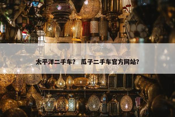 太平洋二手车？ 瓜子二手车官方网站？