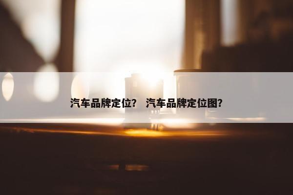 汽车品牌定位？ 汽车品牌定位图？
