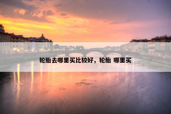 轮胎去哪里买比较好，轮胎 哪里买