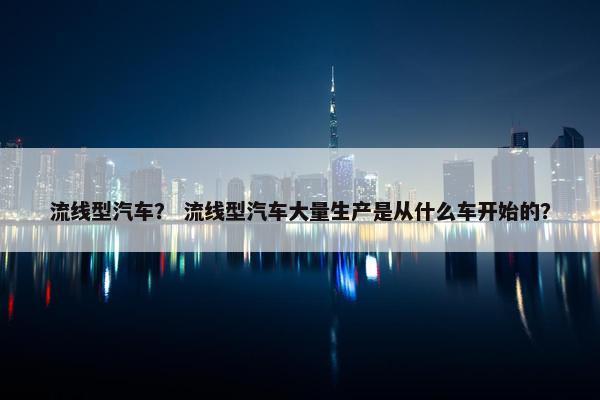 流线型汽车？ 流线型汽车大量生产是从什么车开始的？