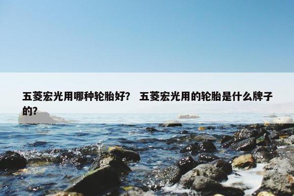 五菱宏光用哪种轮胎好？ 五菱宏光用的轮胎是什么牌子的？