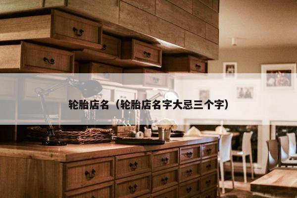 轮胎店名（轮胎店名字大忌三个字）