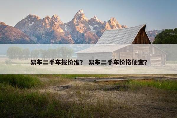 易车二手车报价准？ 易车二手车价格便宜？