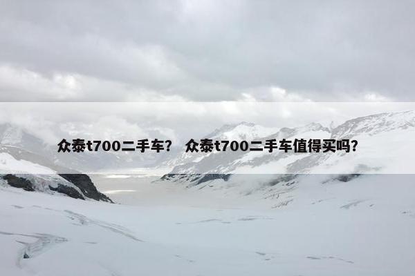 众泰t700二手车？ 众泰t700二手车值得买吗？