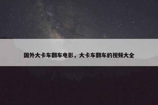 国外大卡车翻车电影，大卡车翻车的视频大全