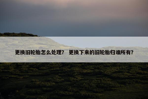 更换旧轮胎怎么处理？ 更换下来的旧轮胎归谁所有？