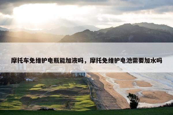 摩托车免维护电瓶能加液吗，摩托免维护电池需要加水吗