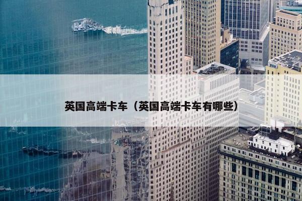 英国高端卡车（英国高端卡车有哪些）