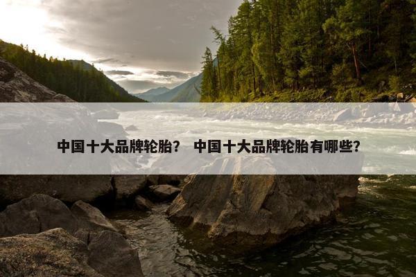 中国十大品牌轮胎？ 中国十大品牌轮胎有哪些？