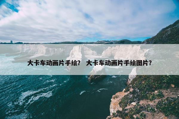 大卡车动画片手绘？ 大卡车动画片手绘图片？
