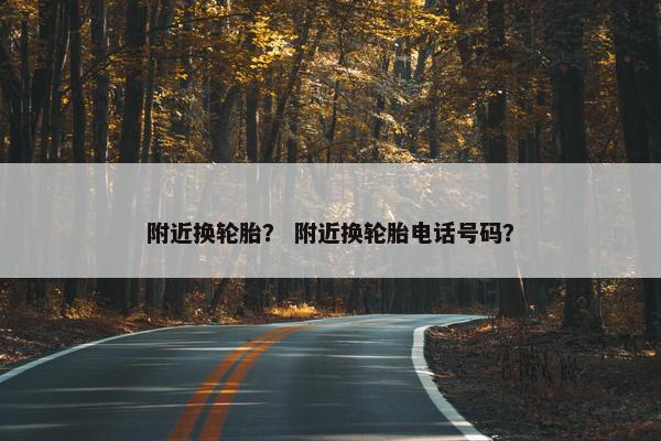 附近换轮胎？ 附近换轮胎电话号码？