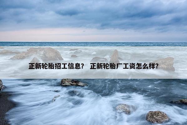 正新轮胎招工信息? 正新轮胎厂工资怎么样? 正新轮胎招工信息? 正新轮胎厂工资怎么样?