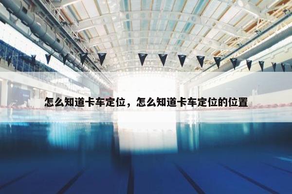 怎么知道卡车定位，怎么知道卡车定位的位置