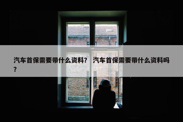 汽车首保需要带什么资料？ 汽车首保需要带什么资料吗？